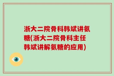 浙大二院骨科韩斌讲氨糖(浙大二院骨科主任韩斌讲解氨糖的应用)