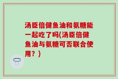 汤臣倍健鱼油和氨糖能一起吃了吗(汤臣倍健鱼油与氨糖可否联合使用？)