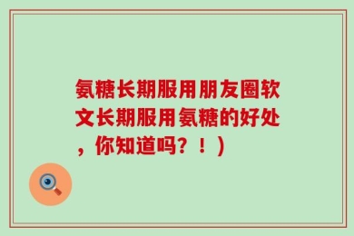 氨糖长期服用朋友圈软文长期服用氨糖的好处，你知道吗？！)