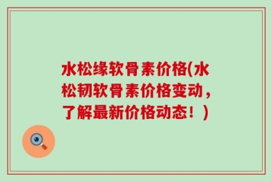 水松缘软骨素价格(水松韧软骨素价格变动，了解最新价格动态！)