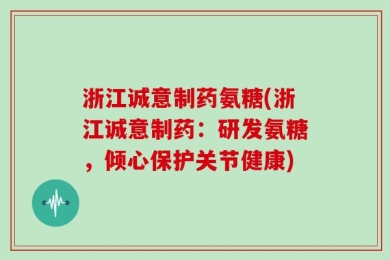 浙江诚意制药氨糖(浙江诚意制药：研发氨糖，倾心保护关节健康)