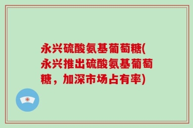 永兴硫酸氨基葡萄糖(永兴推出硫酸氨基葡萄糖，加深市场占有率)