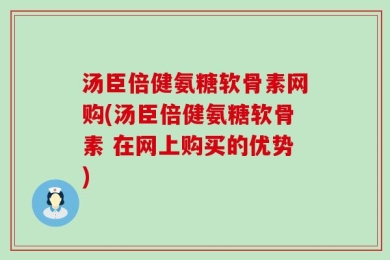 汤臣倍健氨糖软骨素网购(汤臣倍健氨糖软骨素 在网上购买的优势)