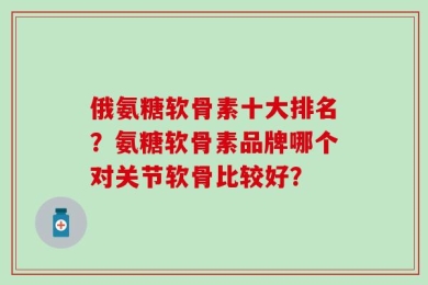 俄氨糖软骨素十大排名？氨糖软骨素品牌哪个对关节软骨比较好？