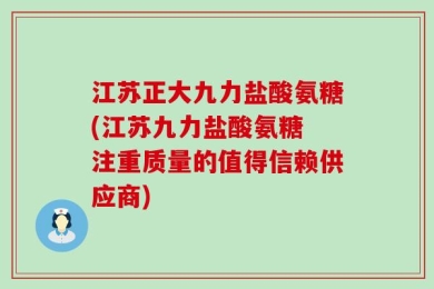 江苏正大九力盐酸氨糖(江苏九力盐酸氨糖 注重质量的值得信赖供应商)