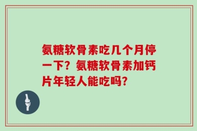 氨糖软骨素吃几个月停一下？氨糖软骨素加钙片年轻人能吃吗？