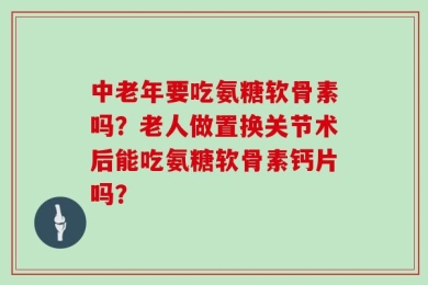 中老年要吃氨糖软骨素吗？老人做置换关节术后能吃氨糖软骨素钙片吗？