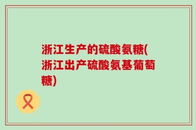 浙江生产的硫酸氨糖(浙江出产硫酸氨基葡萄糖)