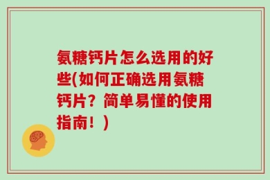 氨糖钙片怎么选用的好些(如何正确选用氨糖钙片？简单易懂的使用指南！)