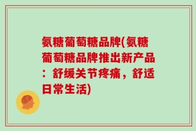 氨糖葡萄糖品牌(氨糖葡萄糖品牌推出新产品：舒缓关节疼痛，舒适日常生活)