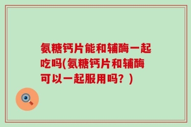 氨糖钙片能和辅酶一起吃吗(氨糖钙片和辅酶可以一起服用吗？)