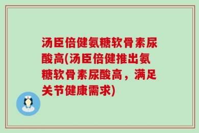 汤臣倍健氨糖软骨素尿酸高(汤臣倍健推出氨糖软骨素尿酸高，满足关节健康需求)