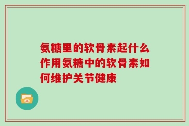 氨糖里的软骨素起什么作用氨糖中的软骨素如何维护关节健康