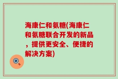 海康仁和氨糖(海康仁和氨糖联合开发的新品，提供更安全、便捷的解决方案)