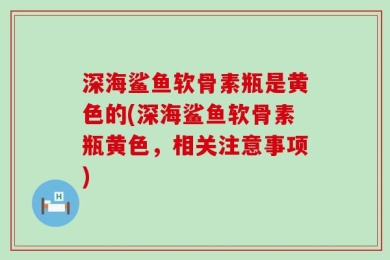 深海鲨鱼软骨素瓶是黄色的(深海鲨鱼软骨素瓶黄色，相关注意事项)