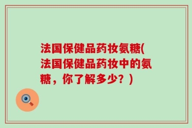 法国保健品药妆氨糖(法国保健品药妆中的氨糖，你了解多少？)