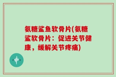 氨糖鲨鱼软骨片(氨糖鲨软骨片：促进关节健康，缓解关节疼痛)