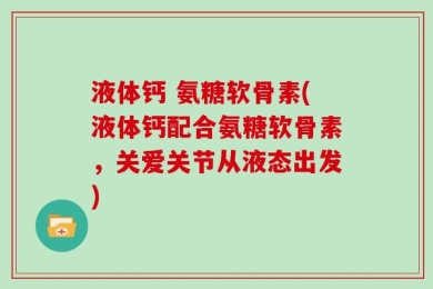 液体钙 氨糖软骨素(液体钙配合氨糖软骨素，关爱关节从液态出发)