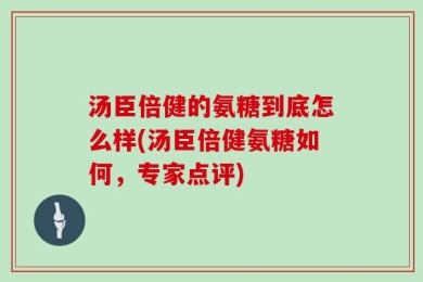 汤臣倍健的氨糖到底怎么样(汤臣倍健氨糖如何，专家点评)