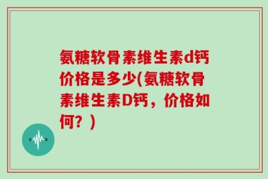 氨糖软骨素维生素d钙价格是多少(氨糖软骨素维生素D钙，价格如何？)