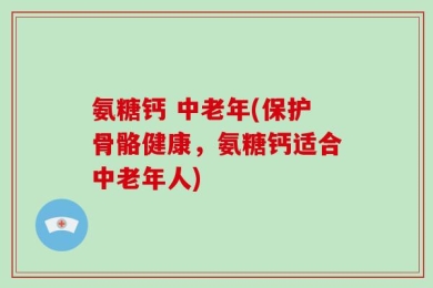 氨糖钙 中老年(保护骨骼健康，氨糖钙适合中老年人)