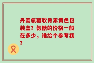 丹麦氨糖软骨素黄色包装盒？氨糖的价格一般在多少，谁给个参考我？
