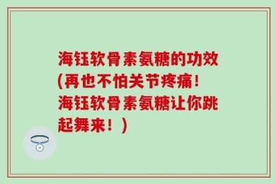海钰软骨素氨糖的功效(再也不怕关节疼痛！海钰软骨素氨糖让你跳起舞来！)