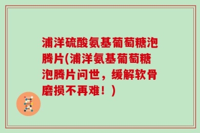浦洋硫酸氨基葡萄糖泡腾片(浦洋氨基葡萄糖泡腾片问世，缓解软骨磨损不再难！)