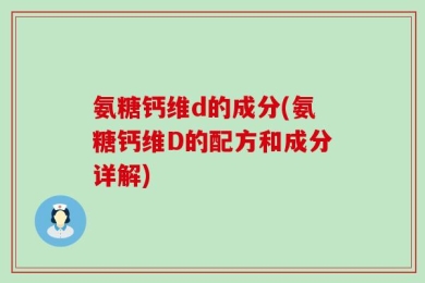 氨糖钙维d的成分(氨糖钙维D的配方和成分详解)