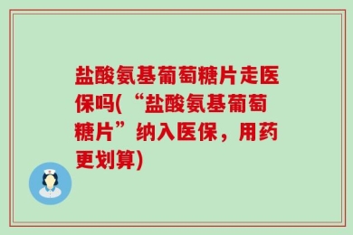 盐酸氨基葡萄糖片走医保吗(“盐酸氨基葡萄糖片”纳入医保，用药更划算)