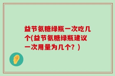 益节氨糖绿瓶一次吃几个(益节氨糖绿瓶建议一次用量为几个？)