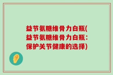 益节氨糖维骨力白瓶(益节氨糖维骨力白瓶：保护关节健康的选择)