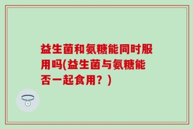 益生菌和氨糖能同时服用吗(益生菌与氨糖能否一起食用？)