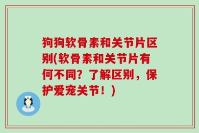狗狗软骨素和关节片区别(软骨素和关节片有何不同？了解区别，保护爱宠关节！)