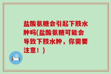 盐酸氨糖会引起下肢水肿吗(盐酸氨糖可能会导致下肢水肿，你需要注意！)