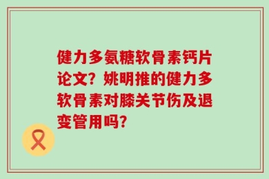 健力多氨糖软骨素钙片论文？姚明推的健力多软骨素对膝关节伤及退变管用吗？