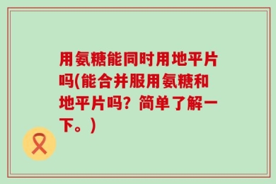 用氨糖能同时用地平片吗(能合并服用氨糖和地平片吗？简单了解一下。)