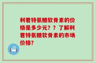 利君特氨糖软骨素的价格是多少元？？了解利君特氨糖软骨素的市场价格？