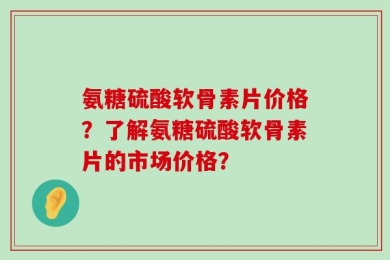 氨糖硫酸软骨素片价格？了解氨糖硫酸软骨素片的市场价格？