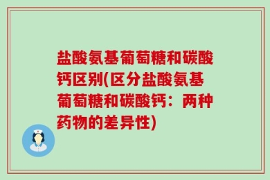 盐酸氨基葡萄糖和碳酸钙区别(区分盐酸氨基葡萄糖和碳酸钙：两种药物的差异性)