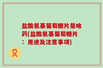 盐酸氨基葡萄糖片是啥药(盐酸氨基葡萄糖片：用途及注意事项)