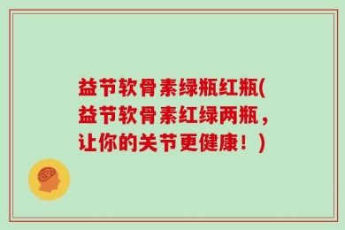 益节软骨素绿瓶红瓶(益节软骨素红绿两瓶，让你的关节更健康！)