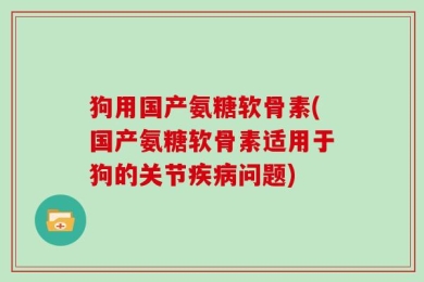 狗用国产氨糖软骨素(国产氨糖软骨素适用于狗的关节疾病问题)