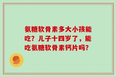 氨糖软骨素多大小孩能吃？儿子十四岁了，能吃氨糖软骨素钙片吗？