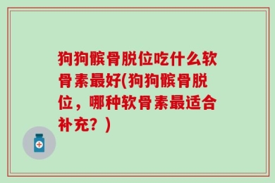 狗狗髌骨脱位吃什么软骨素最好(狗狗髌骨脱位，哪种软骨素最适合补充？)