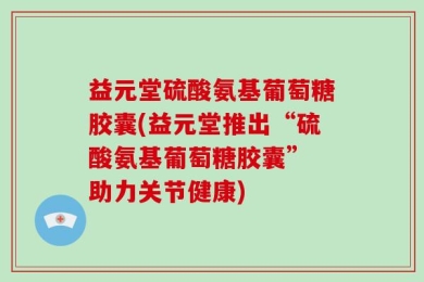 益元堂硫酸氨基葡萄糖胶囊(益元堂推出“硫酸氨基葡萄糖胶囊” 助力关节健康)