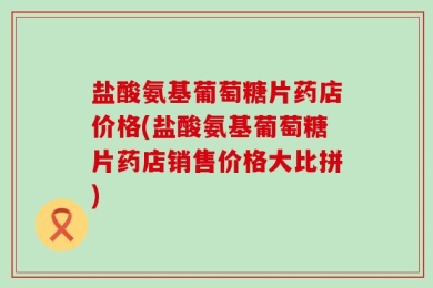 盐酸氨基葡萄糖片药店价格(盐酸氨基葡萄糖片药店销售价格大比拼)