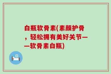 白瓶软骨素(素颜护骨，轻松拥有美好关节——软骨素白瓶)