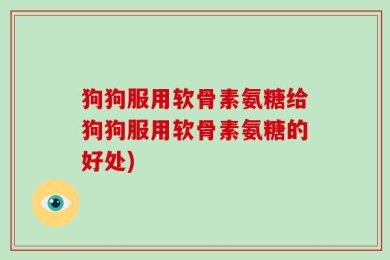 狗狗服用软骨素氨糖给狗狗服用软骨素氨糖的好处)