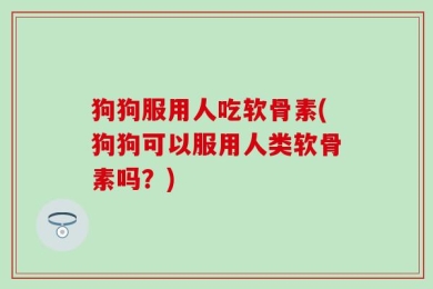 狗狗服用人吃软骨素(狗狗可以服用人类软骨素吗？)